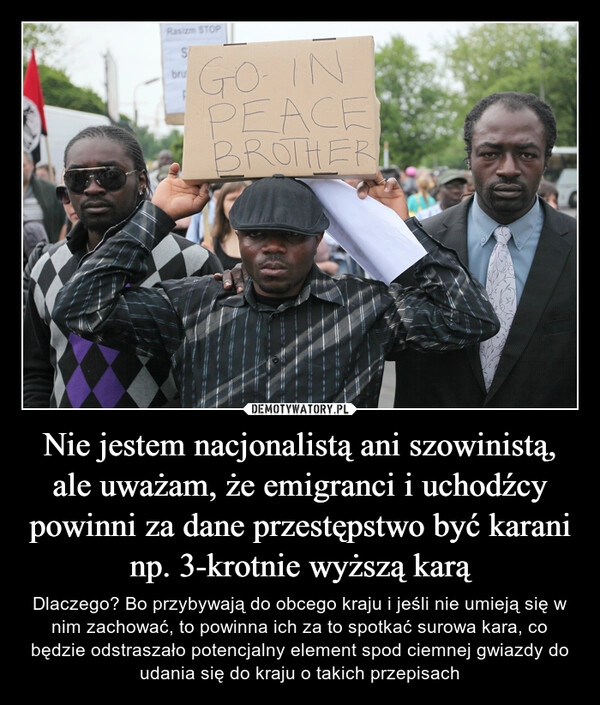 
    Nie jestem nacjonalistą ani szowinistą, ale uważam, że emigranci i uchodźcy powinni za dane przestępstwo być karani np. 3-krotnie wyższą karą