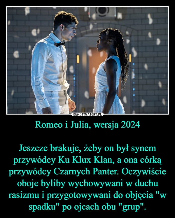 
    Romeo i Julia, wersja 2024

Jeszcze brakuje, żeby on był synem przywódcy Ku Klux Klan, a ona córką przywódcy Czarnych Panter. Oczywiście oboje byliby wychowywani w duchu rasizmu i przygotowywani do objęcia "w spadku" po ojcach obu "grup".