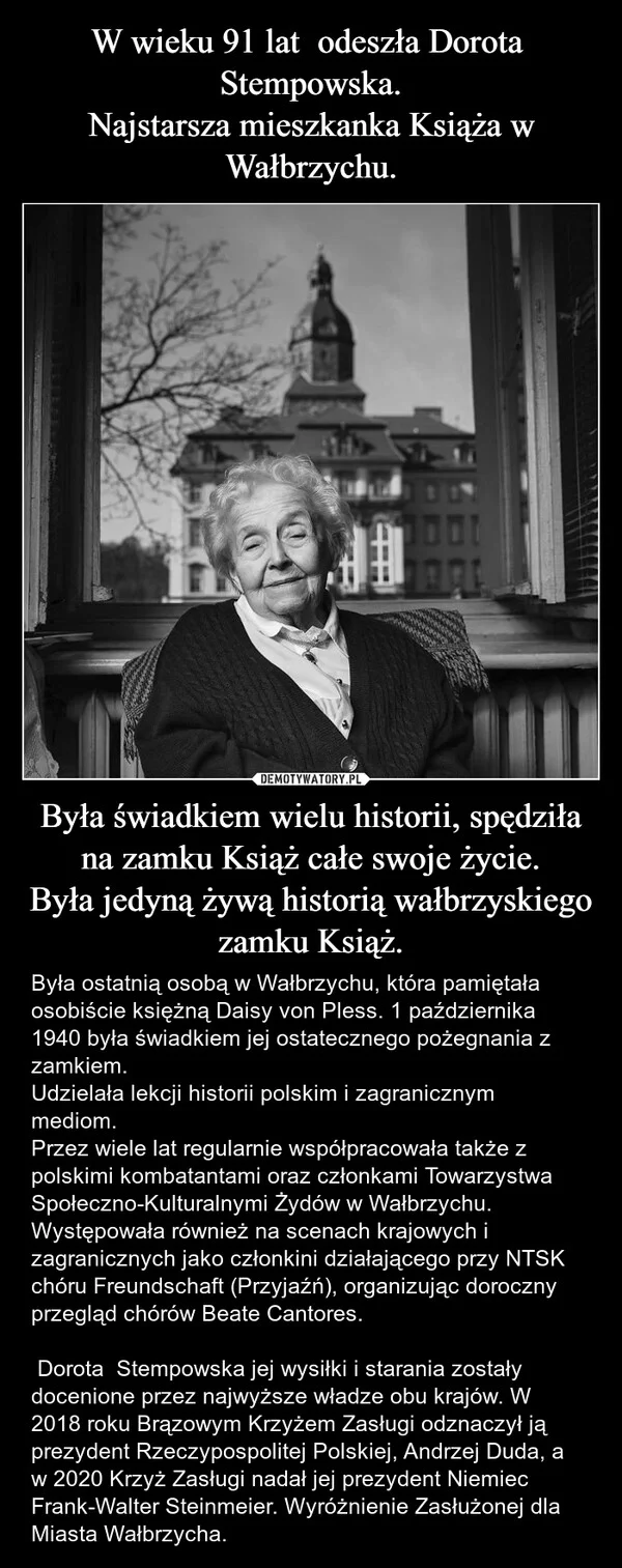 
    W wieku 91 lat odeszła Dorota Stempowska. Najstarsza mieszkanka Książa w Wałbrzychu. Była świadkiem wielu historii, spędziła na zamku Książ całe swoje życie. Była jedyną żywą historią wałbrzyskiego zamku Książ.