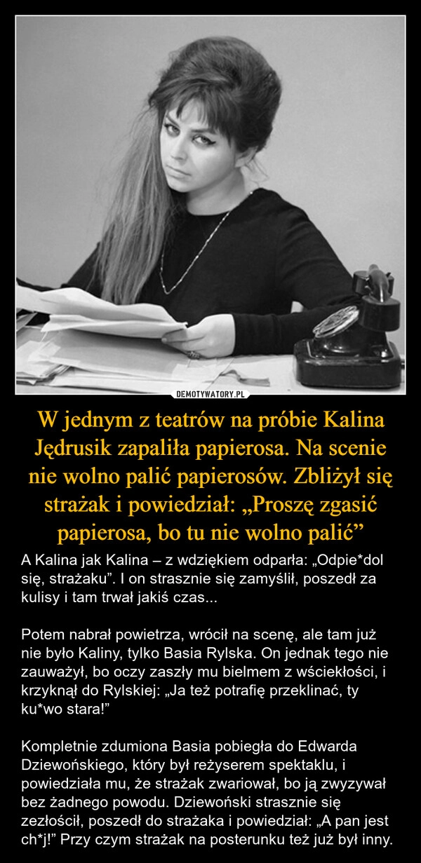 
    W jednym z teatrów na próbie Kalina Jędrusik zapaliła papierosa. Na scenie nie wolno palić papierosów. Zbliżył się strażak i powiedział: „Proszę zgasić papierosa, bo tu nie wolno palić”