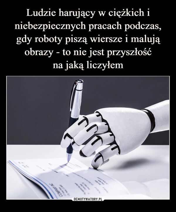 
    Ludzie harujący w ciężkich i niebezpiecznych pracach podczas, gdy roboty piszą wiersze i malują obrazy - to nie jest przyszłość
na jaką liczyłem