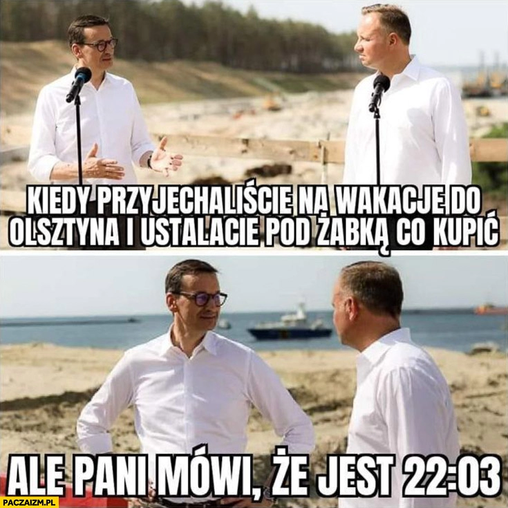 
    Morawiecki Duda kiedy przyjechaliście na wakacje do Olsztyna i ustalacie pod Żabką co kupić ale pani mówi, że jest 22:03