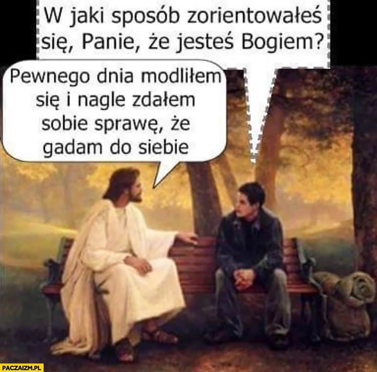 
    W jaki sposób zorientowałeś się, że jesteś Bogiem? Pewnego dnia modliłem się i nagle zdałem sobie sprawę, że gadam do siebie Jezus