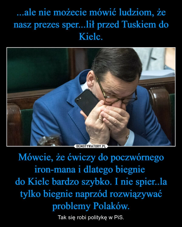 
    ...ale nie możecie mówić ludziom, że nasz prezes sper...lił przed Tuskiem do Kielc. Mówcie, że ćwiczy do poczwórnego iron-mana i dlatego biegnie 
do Kielc bardzo szybko. I nie spier..la tylko biegnie naprzód rozwiązywać problemy Polaków.