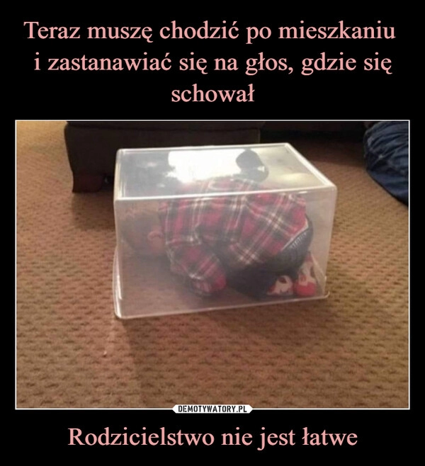 
    Teraz muszę chodzić po mieszkaniu 
i zastanawiać się na głos, gdzie się schował Rodzicielstwo nie jest łatwe