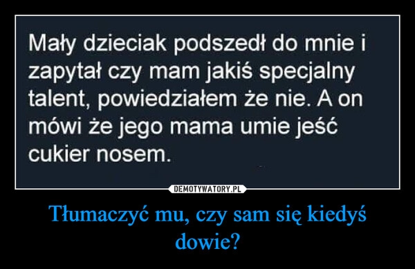 
    Tłumaczyć mu, czy sam się kiedyś dowie?