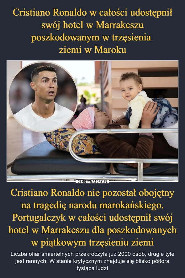 
    Cristiano Ronaldo w całości udostępnił swój hotel w Marrakeszu poszkodowanym w trzęsienia 
ziemi w Maroku Cristiano Ronaldo nie pozostał obojętny na tragedię narodu marokańskiego. Portugalczyk w całości udostępnił swój hotel w Marrakeszu dla poszkodowanych w piątkowym trzęsieniu ziemi