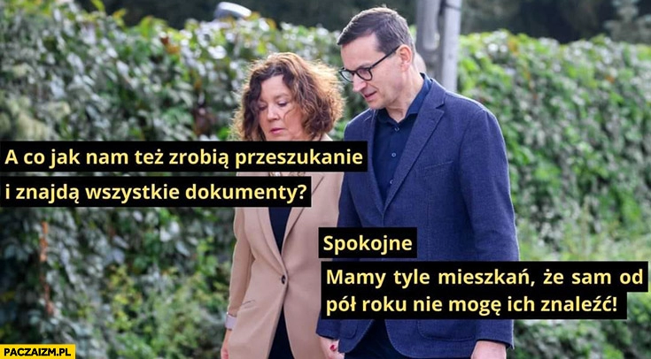 
    Morawiecki co jak nam zrobią przeszukanie i znajdą wszystkie dokumenty? Spokojnie mamy tyle mieszkań, że sam od pół roku nie mogę ich znaleźć