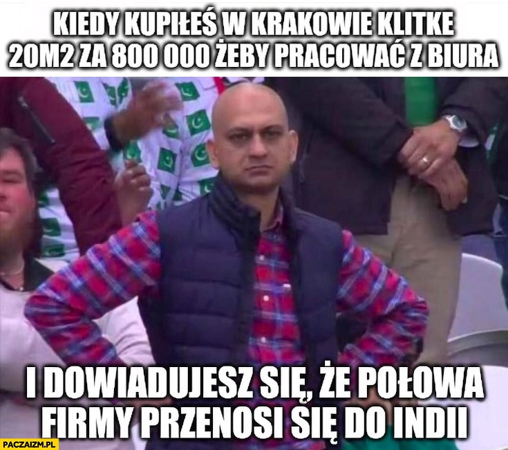 
    Kiedy kopiłeś w Krakowie klitkę 20m za 800 tysięcy żeby pracować z biura i dowiadujesz się, że połowa firmy przenosi się do Indii