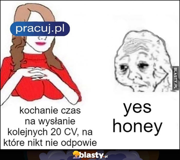 
    Kochanie czas na wysłanie kolejnych 20 CV na które nikt nie odpowie