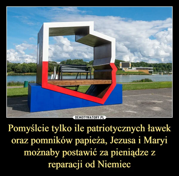 
    Pomyślcie tylko ile patriotycznych ławek oraz pomników papieża, Jezusa i Maryi możnaby postawić za pieniądze z reparacji od Niemiec