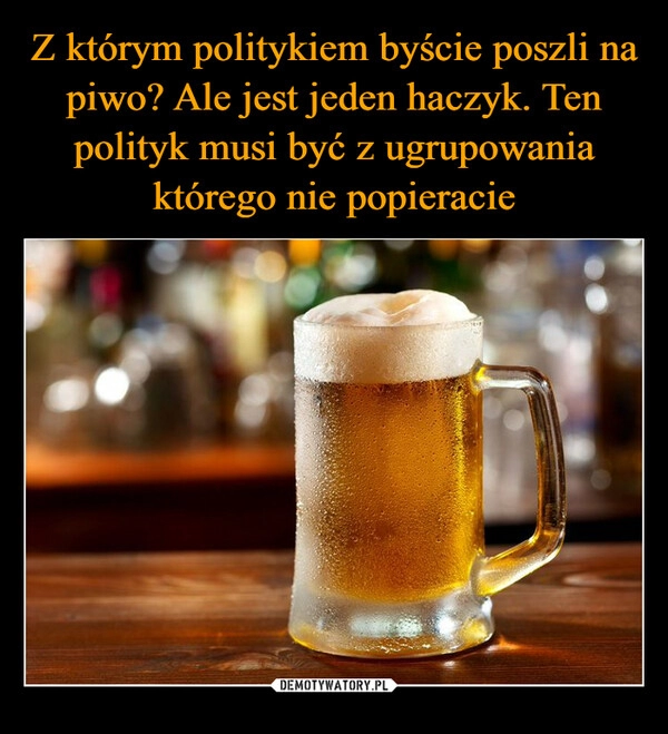 
    Z którym politykiem byście poszli na piwo? Ale jest jeden haczyk. Ten polityk musi być z ugrupowania którego nie popieracie