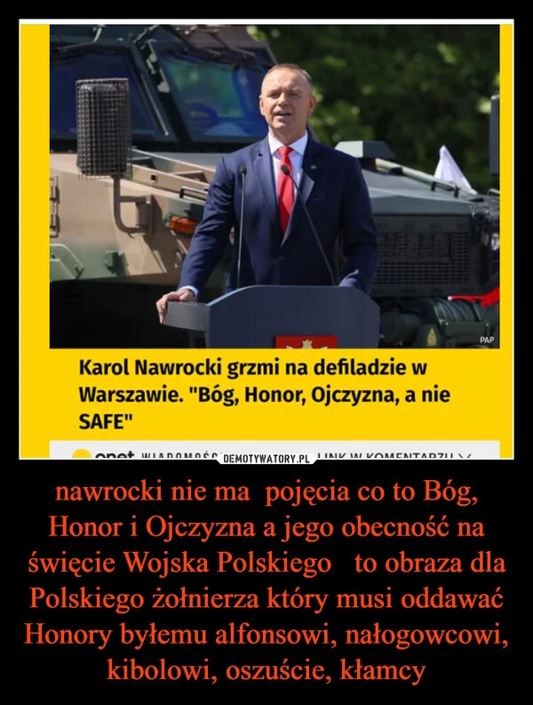 
    nawrocki nie ma pojęcia co to Bóg, Honor i Ojczyzna a jego obecność na święcie Wojska Polskiego to obraza dla Polskiego żołnierza który musi oddawać Honory byłemu alfonsowi, nałogowcowi, kibolowi, oszuście, kłamcy