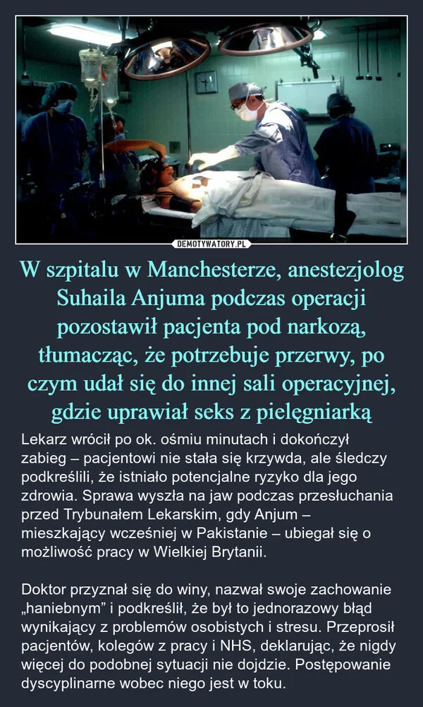 
    W szpitalu w Manchesterze, anestezjolog Suhaila Anjuma podczas operacji pozostawił pacjenta pod narkozą, tłumacząc, że potrzebuje przerwy, po czym udał się do innej sali operacyjnej, gdzie uprawiał seks z pielęgniarką