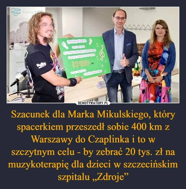 
    Szacunek dla Marka Mikulskiego, który spacerkiem przeszedł sobie 400 km z Warszawy do Czaplinka i to w szczytnym celu - by zebrać 20 tys. zł na muzykoterapię dla dzieci w szczecińskim szpitalu „Zdroje”