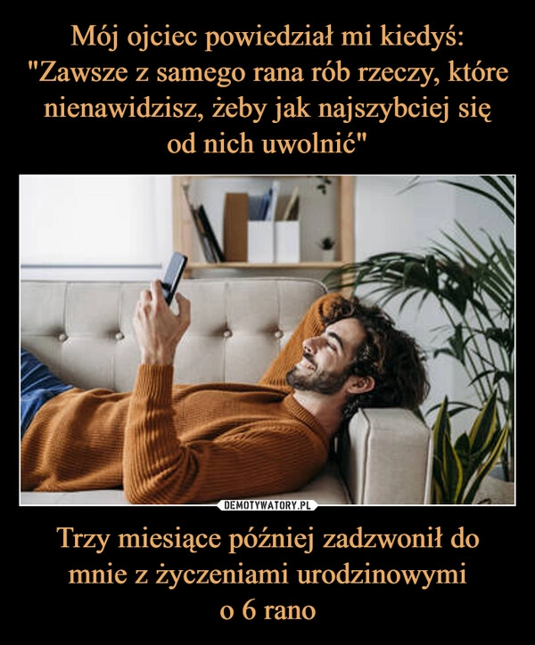 
    Mój ojciec powiedział mi kiedyś: "Zawsze z samego rana rób rzeczy, które nienawidzisz, żeby jak najszybciej się
od nich uwolnić" Trzy miesiące później zadzwonił do mnie z życzeniami urodzinowymi
o 6 rano