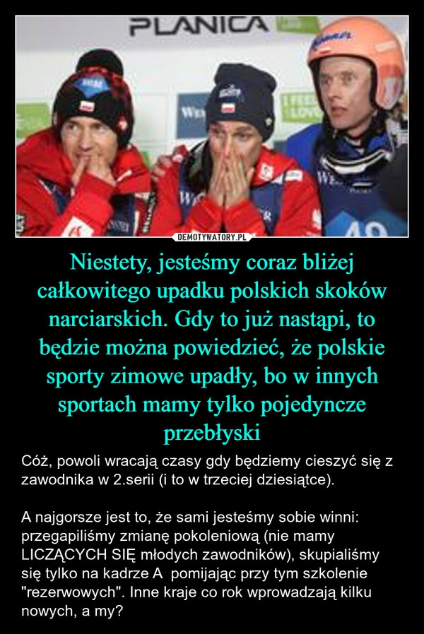 
    Niestety, jesteśmy coraz bliżej całkowitego upadku polskich skoków narciarskich. Gdy to już nastąpi, to będzie można powiedzieć, że polskie sporty zimowe upadły, bo w innych sportach mamy tylko pojedyncze przebłyski