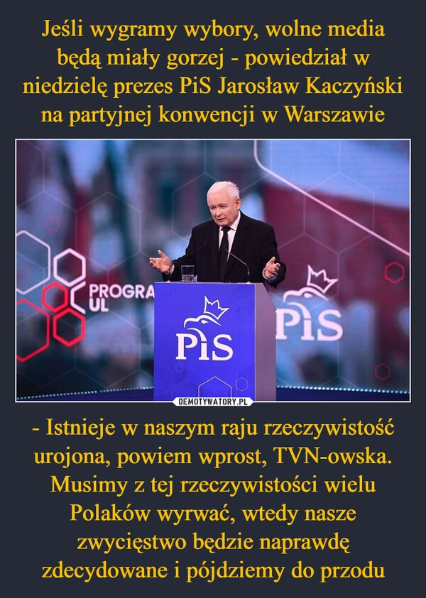 
    Jeśli wygramy wybory, wolne media będą miały gorzej - powiedział w niedzielę prezes PiS Jarosław Kaczyński na partyjnej konwencji w Warszawie - Istnieje w naszym raju rzeczywistość urojona, powiem wprost, TVN-owska. Musimy z tej rzeczywistości wielu Polaków wyrwać, wtedy nasze zwycięstwo będzie naprawdę zdecydowane i pójdziemy do przodu