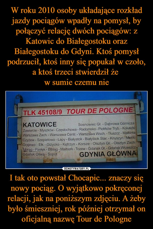 
    W roku 2010 osoby układające rozkład jazdy pociągów wpadły na pomysł, by połączyć relację dwóch pociągów: z Katowic do Białegostoku oraz Białegostoku do Gdyni. Ktoś pomysł podrzucił, ktoś inny się popukał w czoło, a ktoś trzeci stwierdził że 
w sumie czemu nie I tak oto powstał Chocapic... znaczy się nowy pociąg. O wyjątkowo pokręconej relacji, jak na poniższym zdjęciu. A żeby było śmieszniej, rok później otrzymał on oficjalną nazwę Tour de Pologne