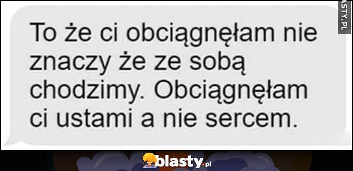 
    To że ci obciągnęlam nie znaczy, że ze sobą chodzimy. Obciągnęłam ci ustami a nie sercem