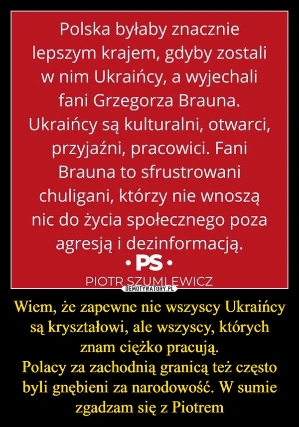 
    Wiem, że zapewne nie wszyscy Ukraińcy są kryształowi, ale wszyscy, których znam ciężko pracują. Polacy za zachodnią granicą też często byli gnębieni za narodowość. W sumie zgadzam się z Piotrem