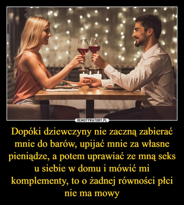 
    Dopóki dziewczyny nie zaczną zabierać mnie do barów, upijać mnie za własne pieniądze, a potem uprawiać ze mną seks u siebie w domu i mówić mi komplementy, to o żadnej równości płci nie ma mowy