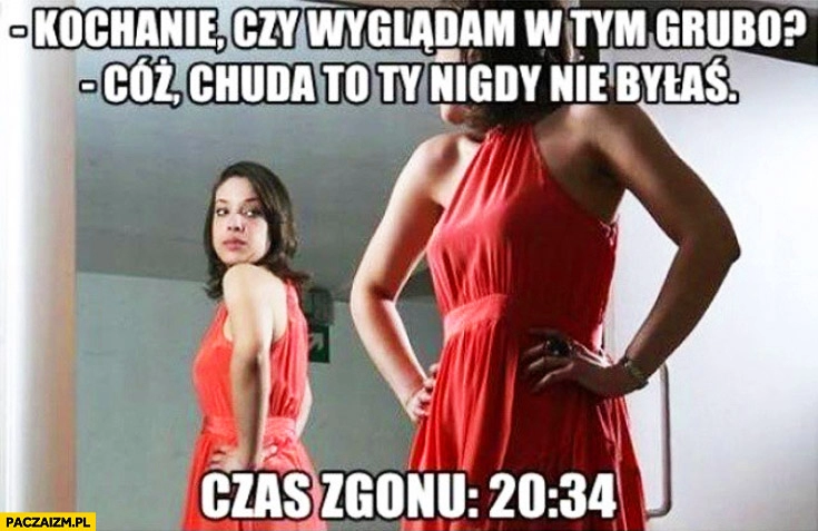 
    Kochanie czy wyglądam w tym grubo? Cóż chuda to Ty nigdy nie byłaś czas zgonu 20:34