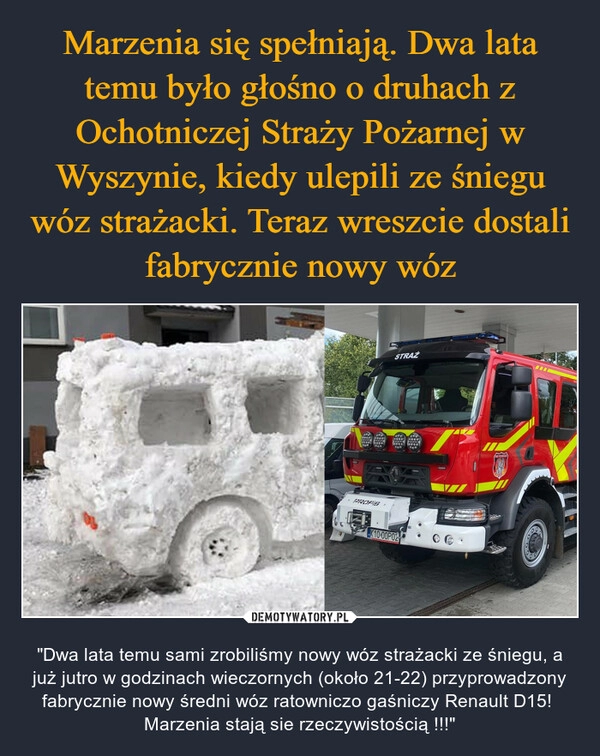 
    Marzenia się spełniają. Dwa lata temu było głośno o druhach z Ochotniczej Straży Pożarnej w Wyszynie, kiedy ulepili ze śniegu wóz strażacki. Teraz wreszcie dostali fabrycznie nowy wóz