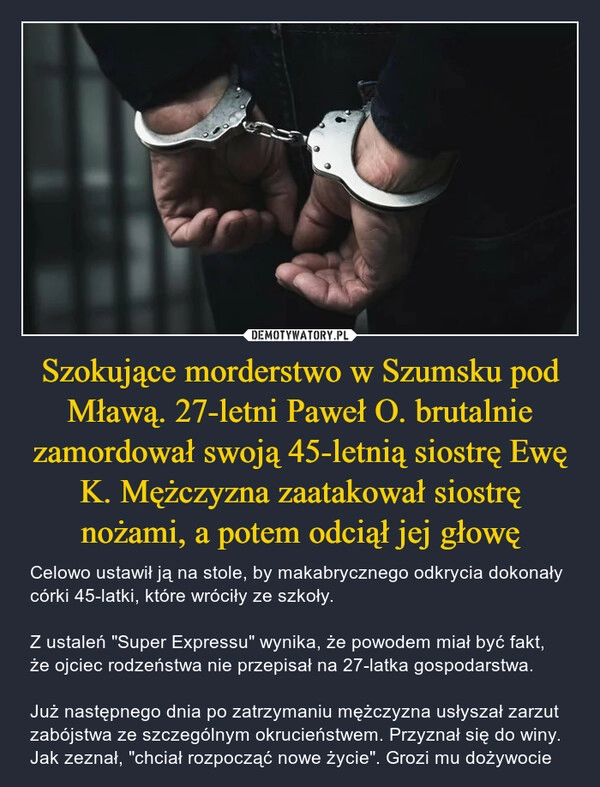 
    Szokujące morderstwo w Szumsku pod Mławą. 27-letni Paweł O. brutalnie zamordował swoją 45-letnią siostrę Ewę K. Mężczyzna zaatakował siostrę nożami, a potem odciął jej głowę