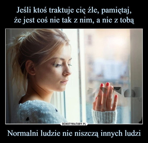 
    Jeśli ktoś traktuje cię źle, pamiętaj,
że jest coś nie tak z nim, a nie z tobą Normalni ludzie nie niszczą innych ludzi