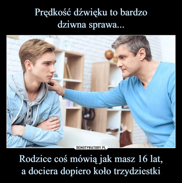 
    
Prędkość dźwięku to bardzo
dziwna sprawa... Rodzice coś mówią jak masz 16 lat,
a dociera dopiero koło trzydziestki 