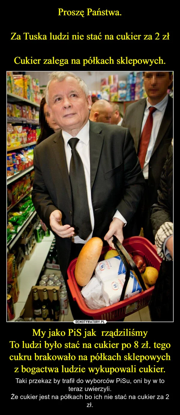 
    Proszę Państwa. Za Tuska ludzi nie stać na cukier za 2 zł Cukier zalega na półkach sklepowych. My jako PiS jak rządziliśmy To ludzi było stać na cukier po 8 zł. tego cukru brakowało na półkach sklepowych z bogactwa ludzie wykupowali cukier.