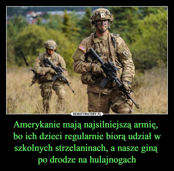 
    Amerykanie mają najsilniejszą armię, bo ich dzieci regularnie biorą udział w szkolnych strzelaninach, a nasze giną po drodze na hulajnogach