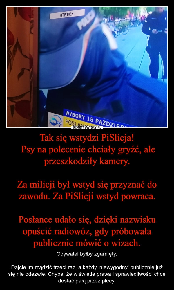 
    Tak się wstydzi PiSlicja!
 Psy na polecenie chciały gryźć, ale przeszkodziły kamery.

Za milicji był wstyd się przyznać do zawodu. Za PiSlicji wstyd powraca.

Posłance udało się, dzięki nazwisku opuścić radiowóz, gdy próbowała publicznie mówić o wizach.