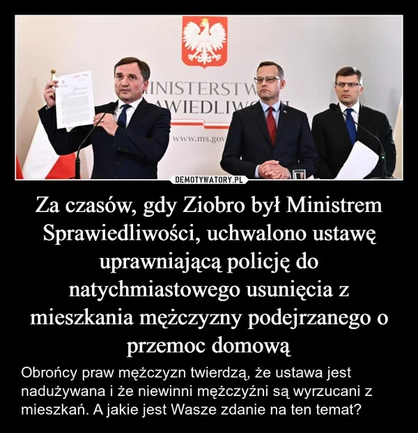 
    Za czasów, gdy Ziobro był Ministrem Sprawiedliwości, uchwalono ustawę uprawniającą policję do natychmiastowego usunięcia z mieszkania mężczyzny podejrzanego o przemoc domową