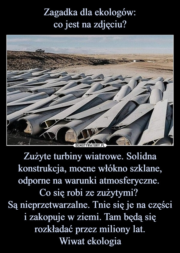 
    Zagadka dla ekologów:
co jest na zdjęciu? Zużyte turbiny wiatrowe. Solidna konstrukcja, mocne włókno szklane, odporne na warunki atmosferyczne. 
Co się robi ze zużytymi? 
Są nieprzetwarzalne. Tnie się je na części
i zakopuje w ziemi. Tam będą się rozkładać przez miliony lat.
Wiwat ekologia