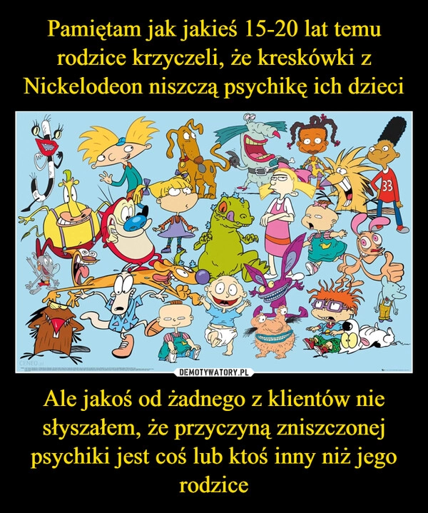 
    
Pamiętam jak jakieś 15-20 lat temu rodzice krzyczeli, że kreskówki z Nickelodeon niszczą psychikę ich dzieci Ale jakoś od żadnego z klientów nie słyszałem, że przyczyną zniszczonej psychiki jest coś lub ktoś inny niż jego rodzice 