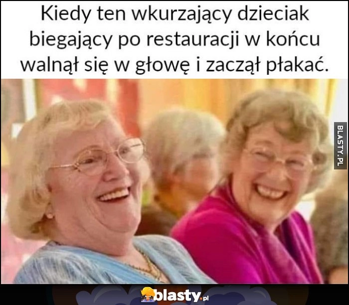 
    Kiedy ten wkurzający dzieciak biegający po restauracji wkońcu walnął się w głowę i zaczął płakać babcie śmieją się