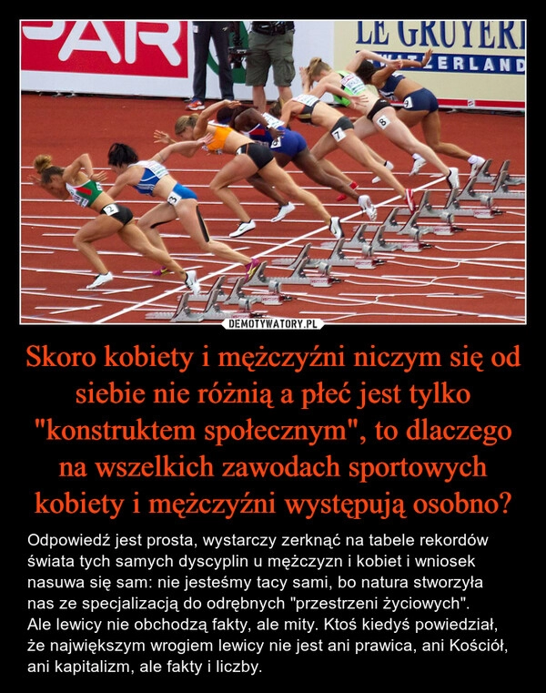 
    Skoro kobiety i mężczyźni niczym się od siebie nie różnią a płeć jest tylko "konstruktem społecznym", to dlaczego na wszelkich zawodach sportowych kobiety i mężczyźni występują osobno?