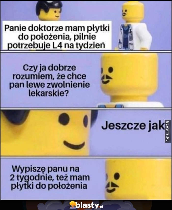 
    Panie doktorze mam płytki do położenia potrzebuję L4 na tydzień, chce pan lewe zwolnienie lekarskie? Jeszcze jak, wypiszę panu na 2 tygodnie, też mam płytki do położenia Lego