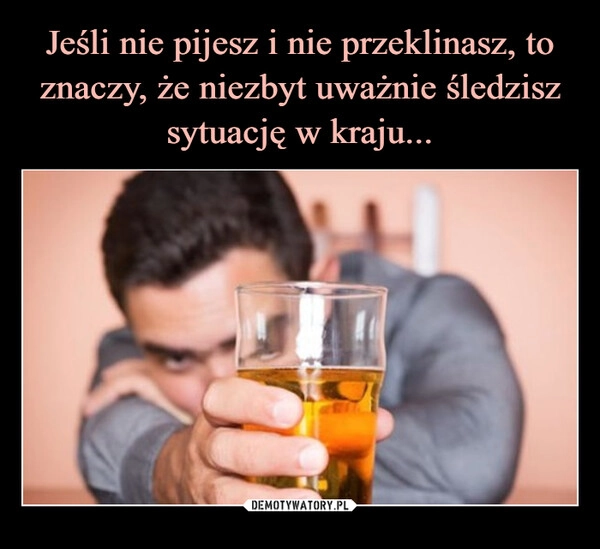 
    Jeśli nie pijesz i nie przeklinasz, to znaczy, że niezbyt uważnie śledzisz sytuację w kraju...