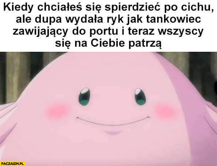 Kiedy chciałeś się spierdzieć po cichu ale dupa wydała ryk jak tankowiec zawijający do portu i teraz wszyscy się na Ciebie patrzą