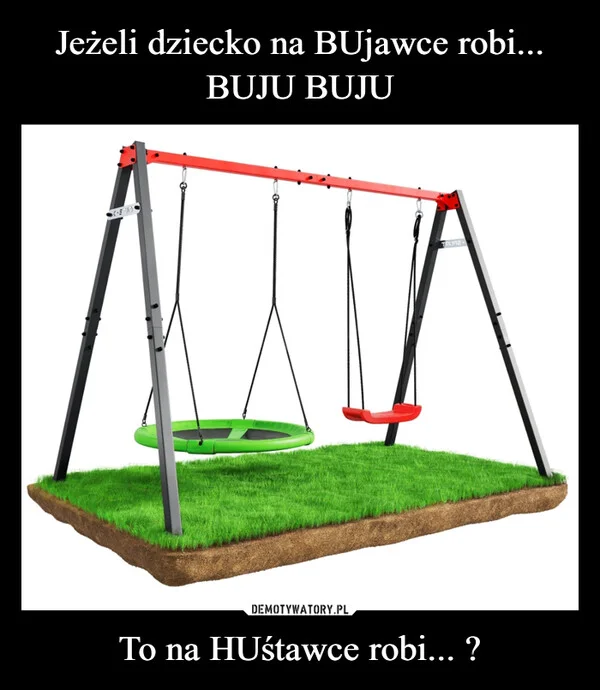 
    Jeżeli dziecko na BUjawce robi... BUJU BUJU To na HUśtawce robi... ?