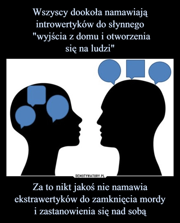 
    Wszyscy dookoła namawiają introwertyków do słynnego
 "wyjścia z domu i otworzenia
się na ludzi" Za to nikt jakoś nie namawia
ekstrawertyków do zamknięcia mordy
i zastanowienia się nad sobą