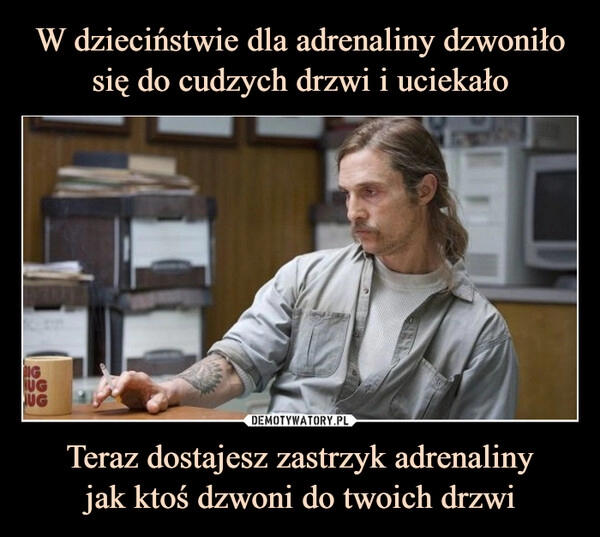 
    W dzieciństwie dla adrenaliny dzwoniło się do cudzych drzwi i uciekało Teraz dostajesz zastrzyk adrenaliny
jak ktoś dzwoni do twoich drzwi