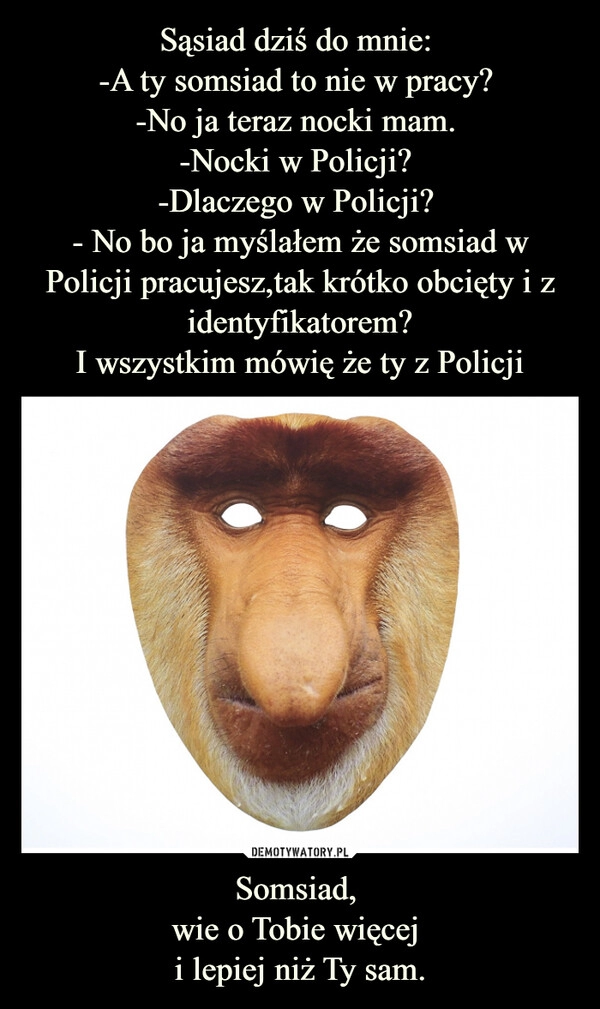 
    Sąsiad dziś do mnie: 
-A ty somsiad to nie w pracy? 
-No ja teraz nocki mam. 
-Nocki w Policji? 
-Dlaczego w Policji? 
- No bo ja myślałem że somsiad w Policji pracujesz,tak krótko obcięty i z identyfikatorem?
I wszystkim mówię że ty z Policji Somsiad, 
wie o Tobie więcej 
i lepiej niż Ty sam.