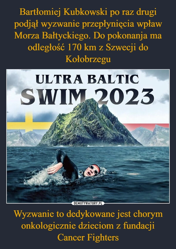 
    Bartłomiej Kubkowski po raz drugi podjął wyzwanie przepłynięcia wpław Morza Bałtyckiego. Do pokonanja ma odległość 170 km z Szwecji do Kołobrzegu Wyzwanie to dedykowane jest chorym onkologicznie dzieciom z fundacji Cancer Fighters