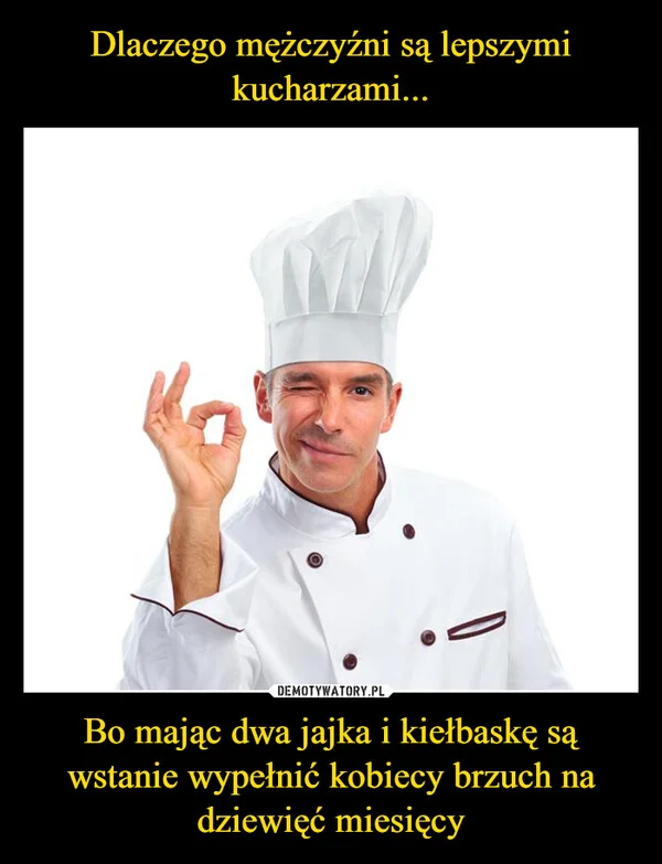 
    Dlaczego mężczyźni są lepszymi kucharzami... Bo mając dwa jajka i kiełbaskę są wstanie wypełnić kobiecy brzuch na dziewięć miesięcy