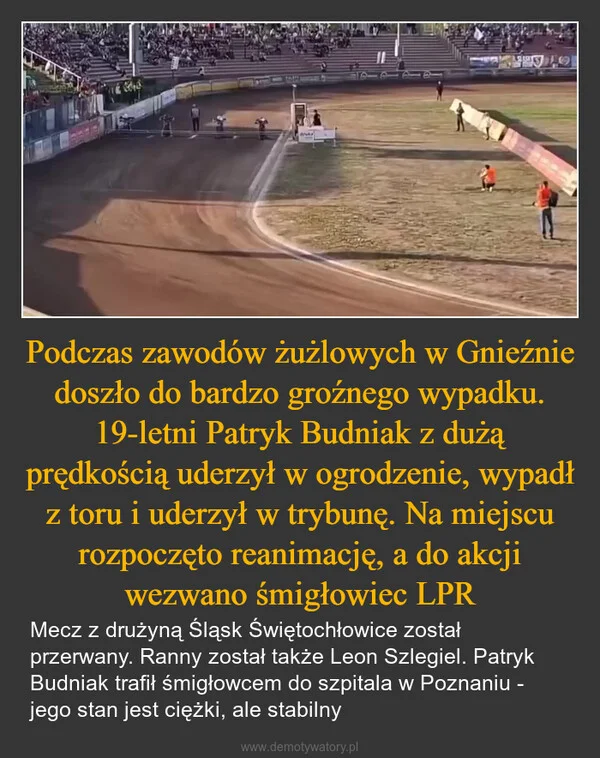 
    Podczas zawodów żużlowych w Gnieźnie doszło do bardzo groźnego wypadku. 19-letni Patryk Budniak z dużą prędkością uderzył w ogrodzenie, wypadł z toru i uderzył w trybunę. Na miejscu rozpoczęto reanimację, a do akcji wezwano śmigłowiec LPR