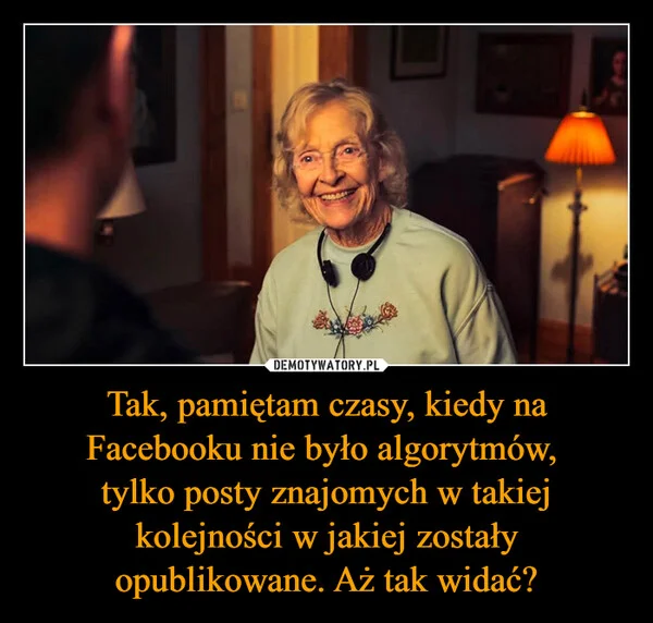 Tak, pamiętam czasy, kiedy na Facebooku nie było algorytmów, tylko posty znajomych w takiej kolejności w jakiej zostały opublikowane. Aż tak widać?
